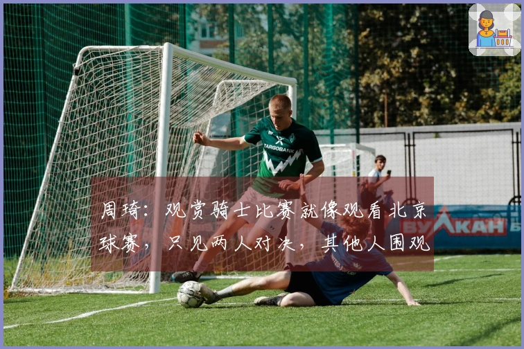 周琦：观赏骑士比赛就像观看北京球赛，只见两人对决，其他人围观。