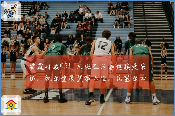雷霆对战G5！文班亚马拒绝接受采访，凯尔登展望第六场，瓦塞尔回应防守失误！
